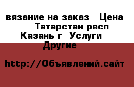 вязание на заказ › Цена ­ 1 - Татарстан респ., Казань г. Услуги » Другие   